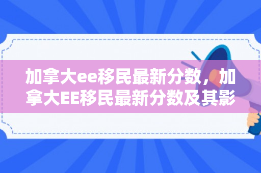 加拿大ee移民最新分数，加拿大EE移民最新分数及其影响