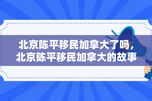北京陈平移民加拿大了吗，北京陈平移民加拿大的故事