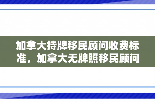 加拿大持牌移民顾问收费标准，加拿大无牌照移民顾问现象深度解析