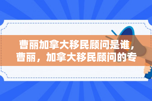 曹丽加拿大移民顾问是谁，曹丽，加拿大移民顾问的专业之光