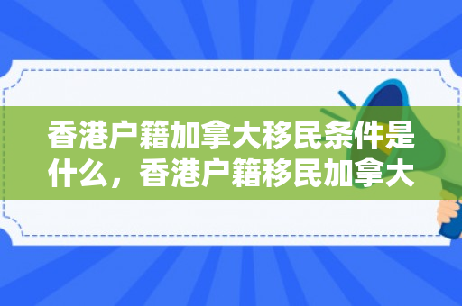 香港户籍加拿大移民条件是什么，香港户籍移民加拿大的条件与路径