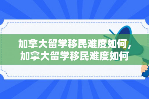 加拿大留学移民难度如何，加拿大留学移民难度如何