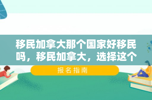 移民加拿大那个国家好移民吗，移民加拿大，选择这个国家的无尽魅力与优势