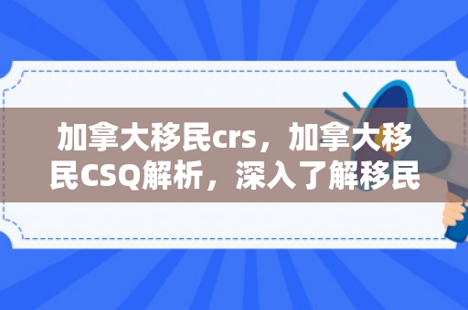 加拿大移民crs，加拿大移民CSQ解析，深入了解移民新途径