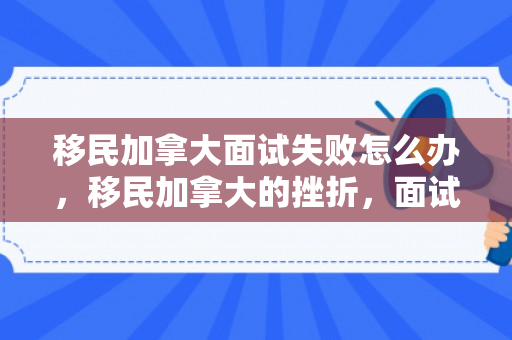 移民加拿大面试失败怎么办，移民加拿大的挫折，面试失败的反思与启示