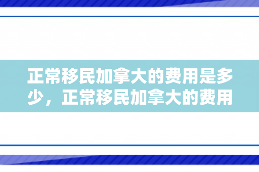 正常移民加拿大的费用是多少，正常移民加拿大的费用详解