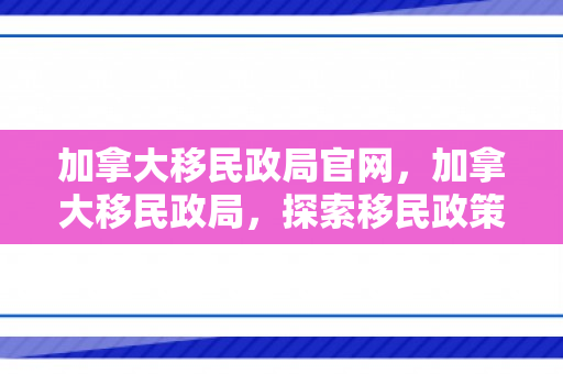 加拿大移民政局官网，加拿大移民政局，探索移民政策的演变与影响