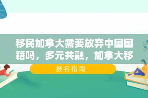 移民加拿大需要放弃中国国籍吗，多元共融，加拿大移民的无差别价值