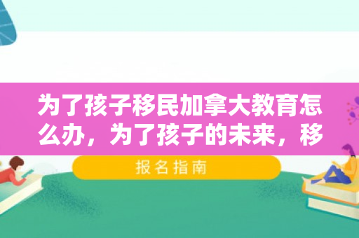 为了孩子移民加拿大教育怎么办，为了孩子的未来，移民加拿大的教育之路