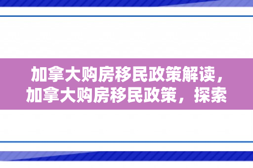 加拿大购房移民政策解读，加拿大购房移民政策，探索与解读