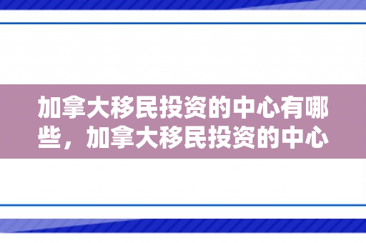 加拿大移民投资的中心有哪些，加拿大移民投资的中心，探索与机遇