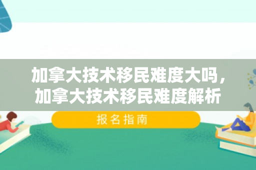 加拿大技术移民难度大吗，加拿大技术移民难度解析