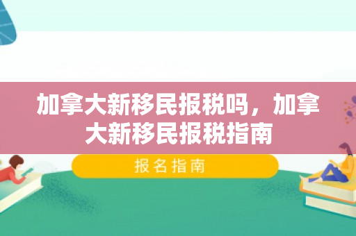 加拿大新移民报税吗，加拿大新移民报税指南