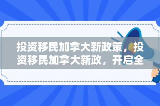 投资移民加拿大新政策，投资移民加拿大新政，开启全新篇章