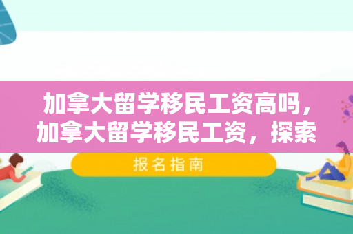 加拿大留学移民工资高吗，加拿大留学移民工资，探索机会与挑战