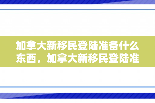 加拿大新移民登陆准备什么东西，加拿大新移民登陆准备攻略