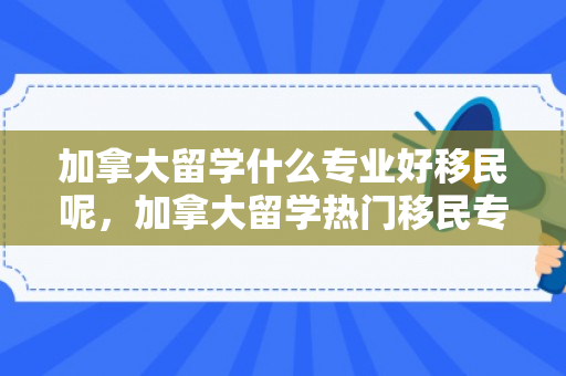 加拿大留学什么专业好移民呢，加拿大留学热门移民专业选择指南