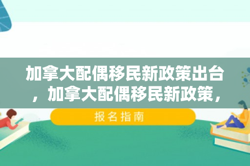 加拿大配偶移民新政策出台，加拿大配偶移民新政策，重塑家庭团聚的未来