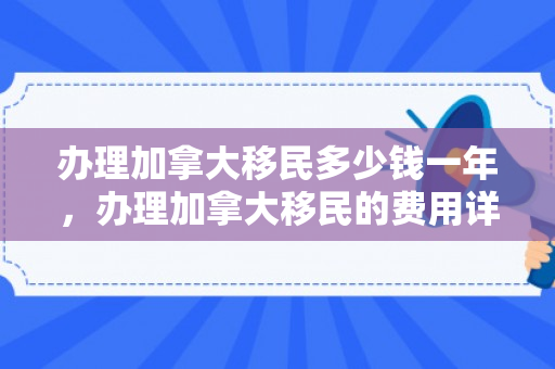 办理加拿大移民多少钱一年，办理加拿大移民的费用详解