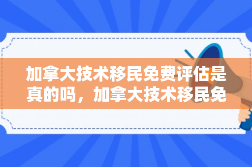 加拿大技术移民免费评估是真的吗，加拿大技术移民免费评估，开启全新生活篇章