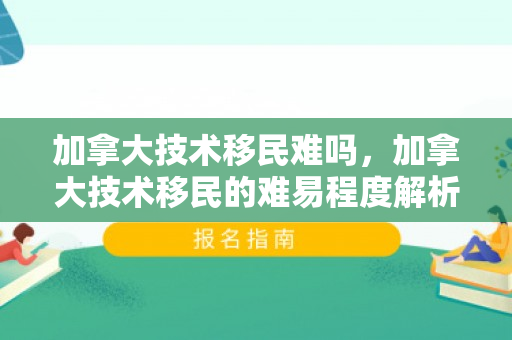 加拿大技术移民难吗，加拿大技术移民的难易程度解析