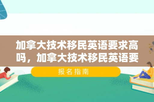 加拿大技术移民英语要求高吗，加拿大技术移民英语要求详解