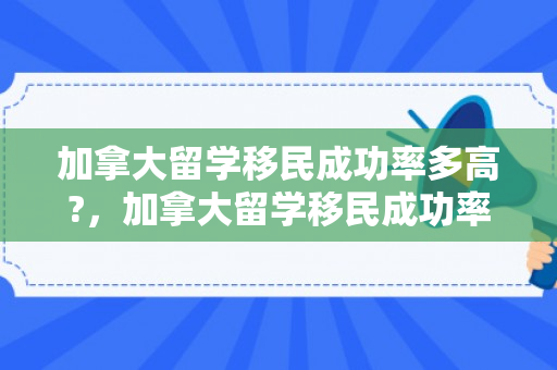 加拿大留学移民成功率多高?，加拿大留学移民成功率探究