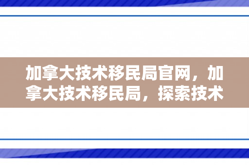 加拿大技术移民局官网，加拿大技术移民局，探索技术移民的优选之路