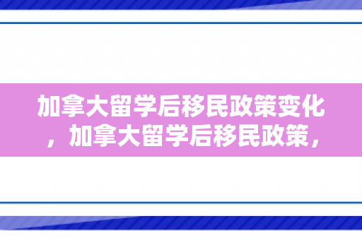 加拿大留学后移民政策变化，加拿大留学后移民政策，探索与解读