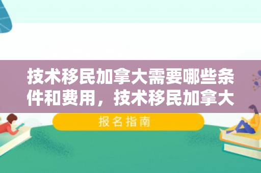 技术移民加拿大需要哪些条件和费用，技术移民加拿大需要哪些条件