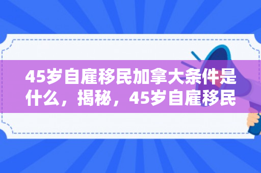 45岁自雇移民加拿大条件是什么，揭秘，45岁自雇移民加拿大的条件与路径