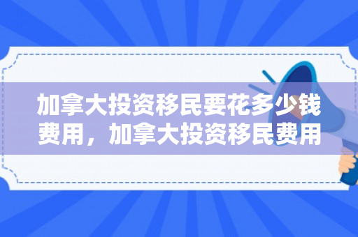 加拿大投资移民要花多少钱费用，加拿大投资移民费用详解