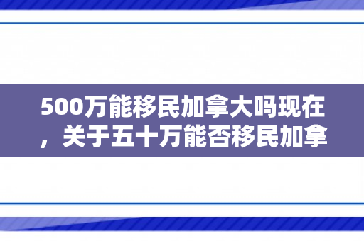 500万能移民加拿大吗现在，关于五十万能否移民加拿大的探讨
