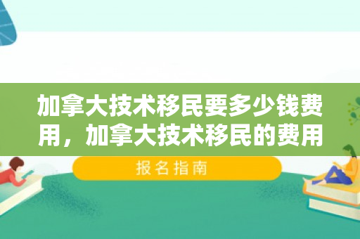加拿大技术移民要多少钱费用，加拿大技术移民的费用详解