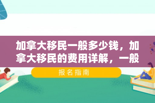 加拿大移民一般多少钱，加拿大移民的费用详解，一般需要多少钱？