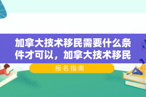 加拿大技术移民需要什么条件才可以，加拿大技术移民需要什么条件