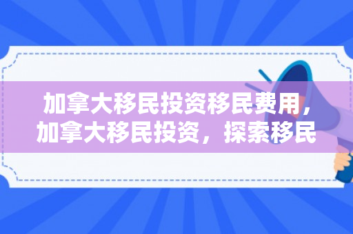 加拿大移民投资移民费用，加拿大移民投资，探索移民之路与投资机会