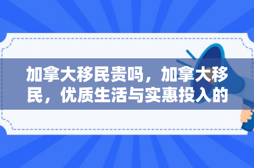 加拿大移民贵吗，加拿大移民，优质生活与实惠投入的完美结合