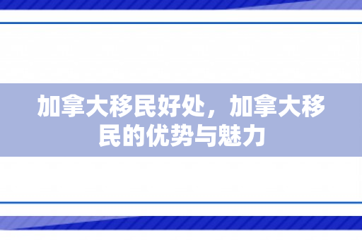 加拿大移民好处，加拿大移民的优势与魅力