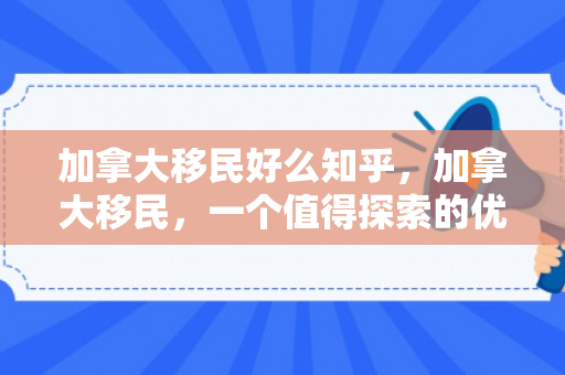 加拿大移民好么知乎，加拿大移民，一个值得探索的优质选择