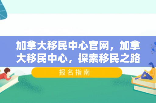 加拿大移民中心官网，加拿大移民中心，探索移民之路的灯塔
