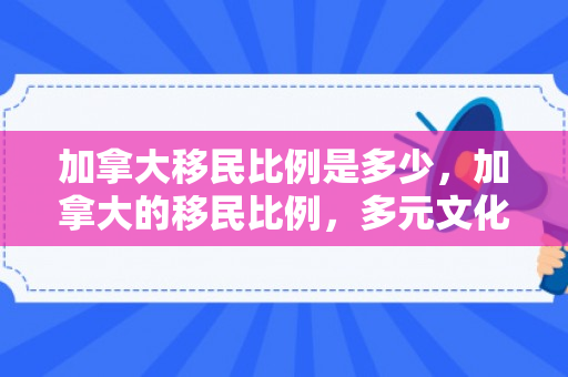 加拿大移民比例是多少，加拿大的移民比例，多元文化的融合与影响