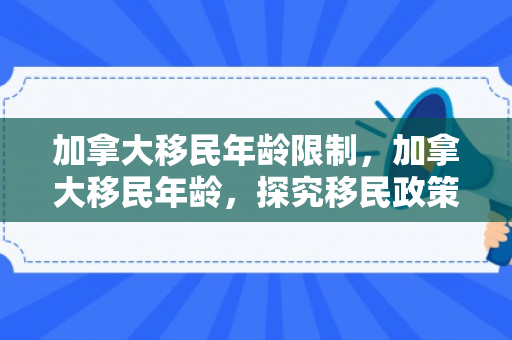 加拿大移民年龄限制，加拿大移民年龄，探究移民政策中的年龄因素