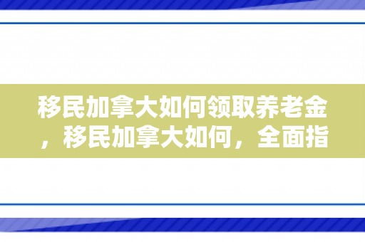 移民加拿大如何领取养老金，移民加拿大如何，全面指南
