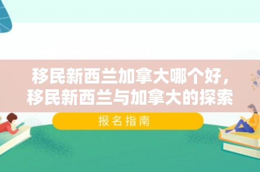 移民新西兰加拿大哪个好，移民新西兰与加拿大的探索之旅
