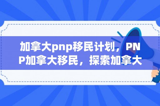 加拿大pnp移民计划，PNP加拿大移民，探索加拿大的新移民途径