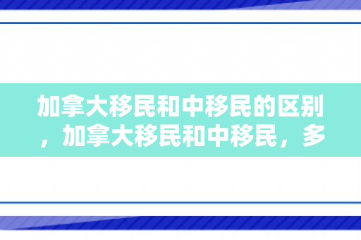 加拿大移民和中移民的区别，加拿大移民和中移民，多元文化的融合与共生