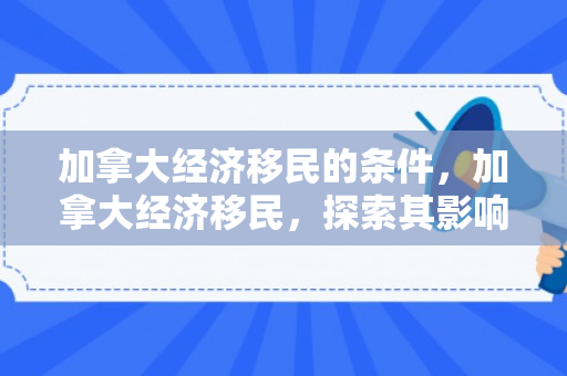 加拿大经济移民的条件，加拿大经济移民，探索其影响与前景
