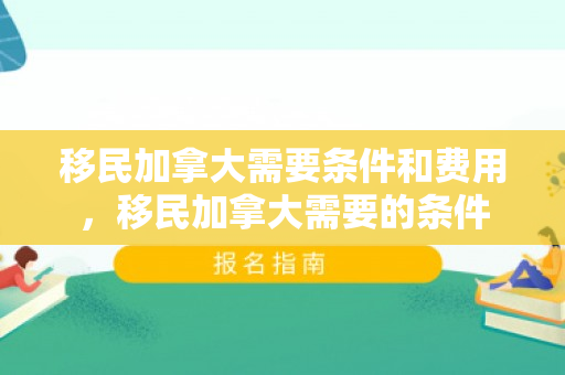 移民加拿大需要条件和费用，移民加拿大需要的条件