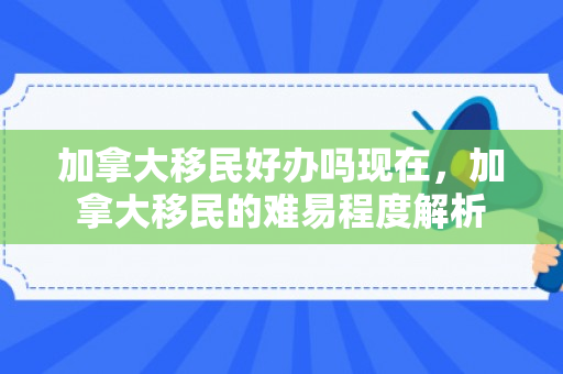 加拿大移民好办吗现在，加拿大移民的难易程度解析